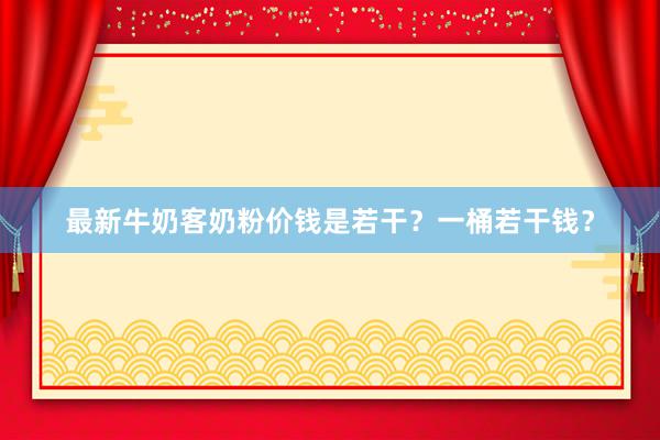 最新牛奶客奶粉价钱是若干？一桶若干钱？