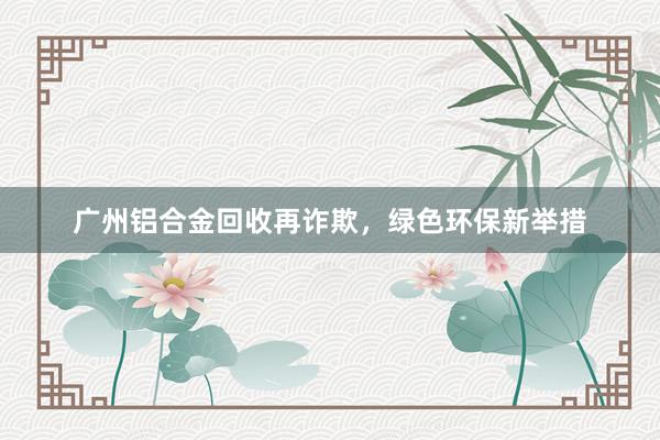 广州铝合金回收再诈欺，绿色环保新举措