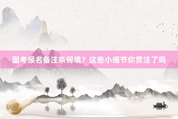 国考报名备注奈何填？这些小细节你贯注了吗