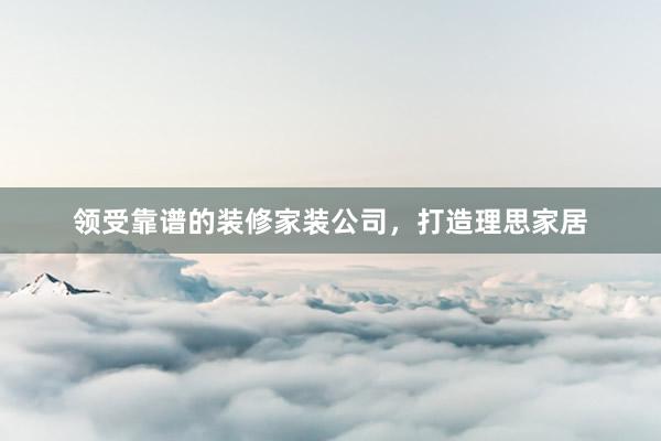 领受靠谱的装修家装公司，打造理思家居