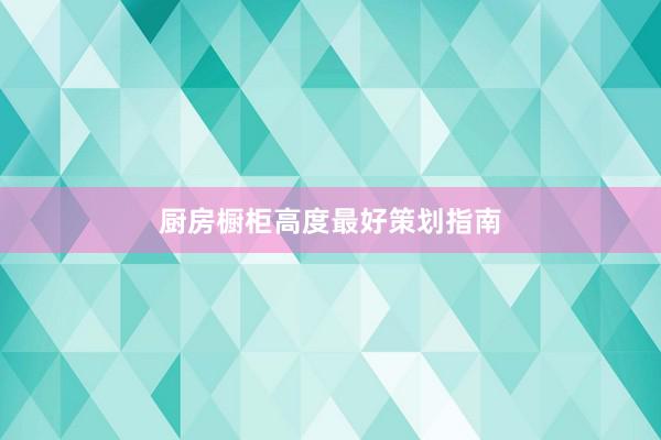厨房橱柜高度最好策划指南